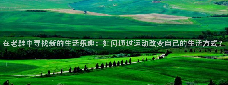zoty中欧体育网址多少：在老鞋中寻找新的生活乐趣：如何通过运动改变自己的生活方式？